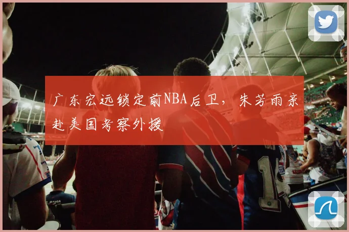 广东宏远锁定前NBA后卫，朱芳雨亲赴美国考察外援