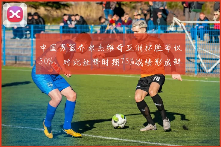 中国男篮乔尔杰维奇亚洲杯胜率仅50%，对比杜锋时期75%战绩形成鲜明反差