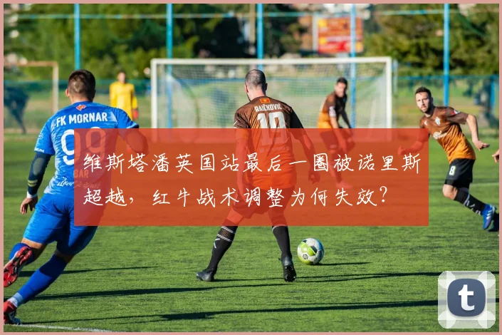 维斯塔潘英国站最后一圈被诺里斯超越，红牛战术调整为何失效？