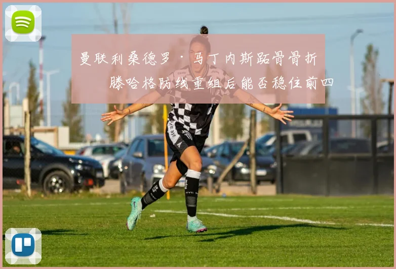 曼联利桑德罗·马丁内斯跖骨骨折，滕哈格防线重组后能否稳住前四？