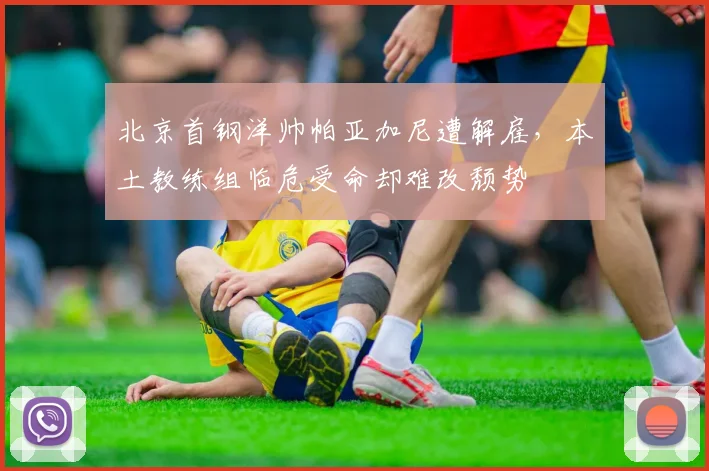 北京首钢洋帅帕亚加尼遭解雇，本土教练组临危受命却难改颓势