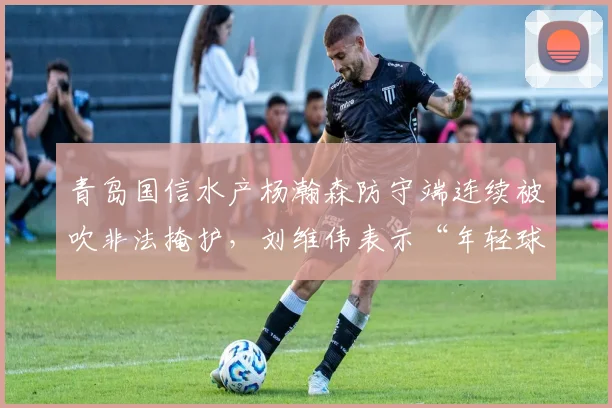 青岛国信水产杨瀚森防守端连续被吹非法掩护，刘维伟表示“年轻球员需适应规则”